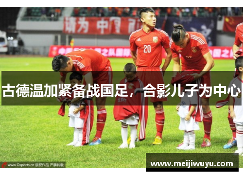 古德温加紧备战国足，合影儿子为中心